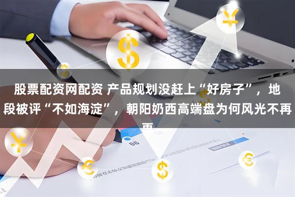 股票配资网配资 产品规划没赶上“好房子”，地段被评“不如海淀”，朝阳奶西高端盘为何风光不再