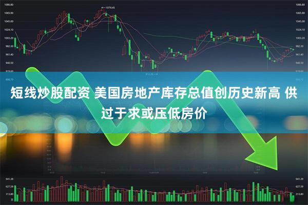 短线炒股配资 美国房地产库存总值创历史新高 供过于求或压低房价