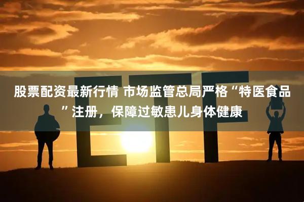 股票配资最新行情 市场监管总局严格“特医食品”注册，保障过敏患儿身体健康