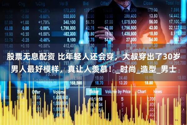 股票无息配资 比年轻人还会穿，大叔穿出了30岁男人最好模样，真让人羡慕！_时尚_造型_男士