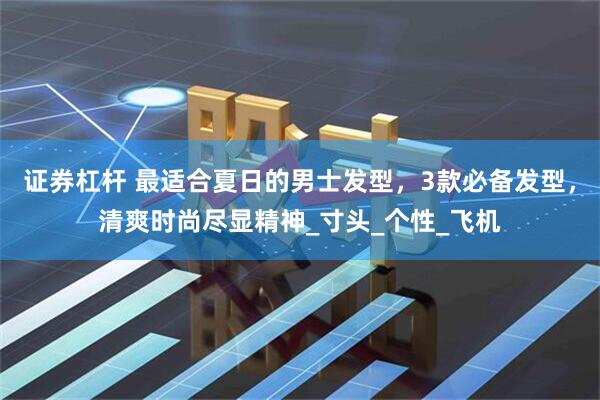 证券杠杆 最适合夏日的男士发型，3款必备发型，清爽时尚尽显精神_寸头_个性_飞机