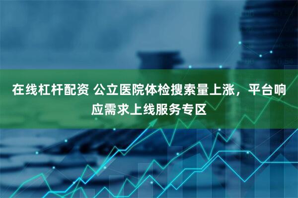 在线杠杆配资 公立医院体检搜索量上涨，平台响应需求上线服务专区