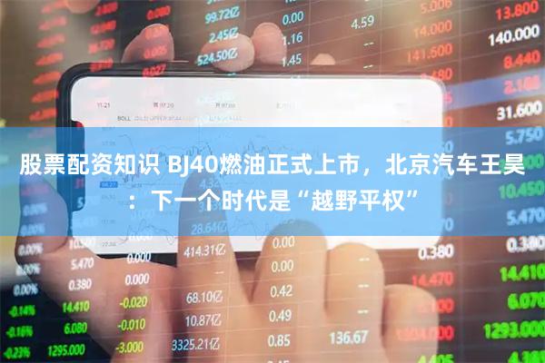 股票配资知识 BJ40燃油正式上市，北京汽车王昊：下一个时代是“越野平权”