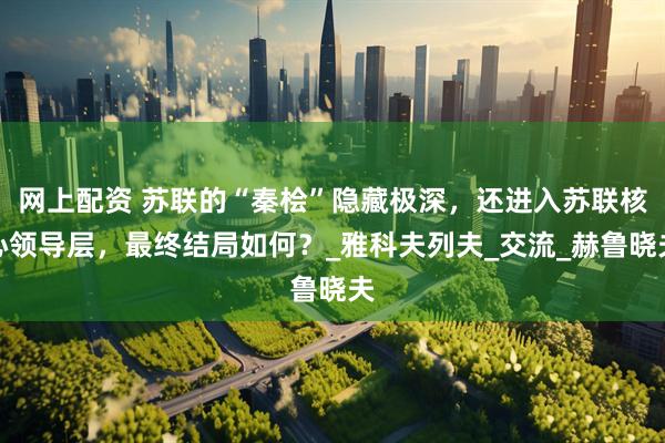 网上配资 苏联的“秦桧”隐藏极深，还进入苏联核心领导层，最终结局如何？_雅科夫列夫_交流_赫鲁晓夫