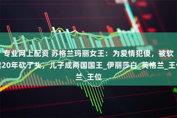 专业网上配资 苏格兰玛丽女王：为爱情犯傻，被软禁20年砍了头，儿子成两国国王_伊丽莎白_英格兰_王位