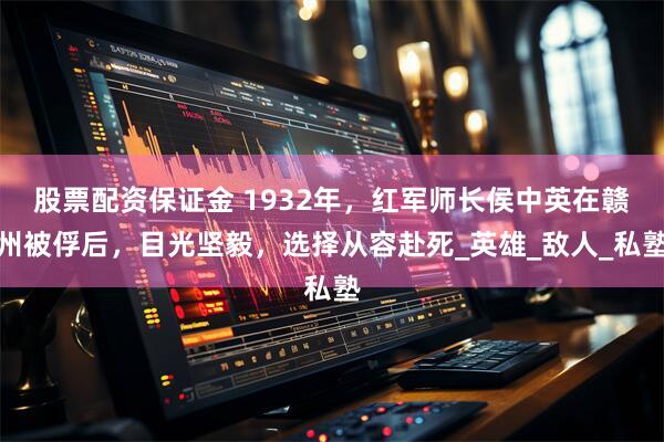 股票配资保证金 1932年，红军师长侯中英在赣州被俘后，目光坚毅，选择从容赴死_英雄_敌人_私塾