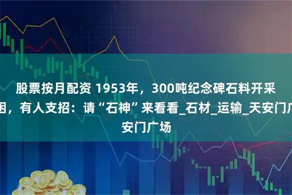 股票按月配资 1953年，300吨纪念碑石料开采遇困，有人支招：请“石神”来看看_石材_运输_天安门广场