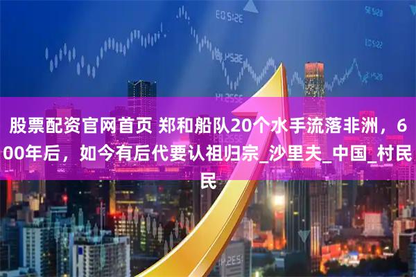 股票配资官网首页 郑和船队20个水手流落非洲，600年后，如今有后代要认祖归宗_沙里夫_中国_村民