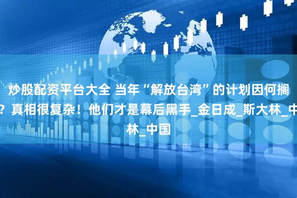 炒股配资平台大全 当年“解放台湾”的计划因何搁浅？真相很复杂！他们才是幕后黑手_金日成_斯大林_中国