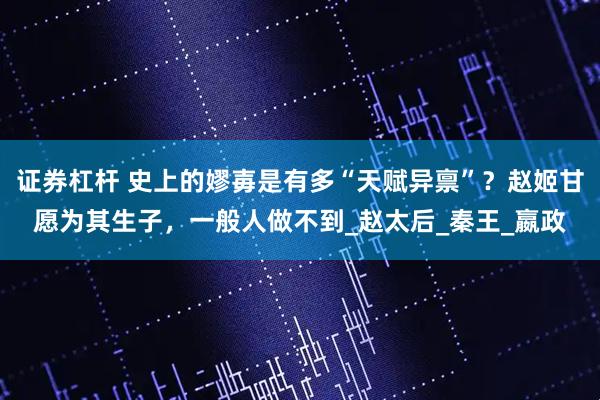 证券杠杆 史上的嫪毐是有多“天赋异禀”？赵姬甘愿为其生子，一般人做不到_赵太后_秦王_嬴政