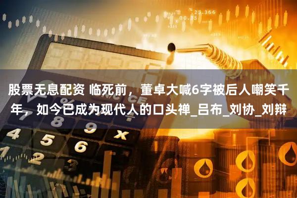 股票无息配资 临死前，董卓大喊6字被后人嘲笑千年，如今已成为现代人的口头禅_吕布_刘协_刘辩