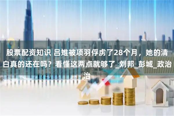 股票配资知识 吕雉被项羽俘虏了28个月，她的清白真的还在吗？看懂这两点就够了_刘邦_彭城_政治