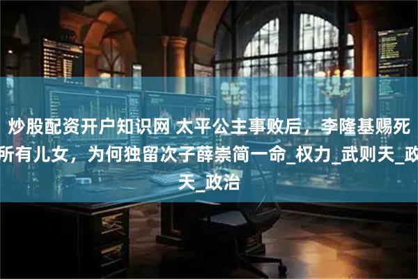 炒股配资开户知识网 太平公主事败后，李隆基赐死其所有儿女，为何独留次子薛崇简一命_权力_武则天_政治
