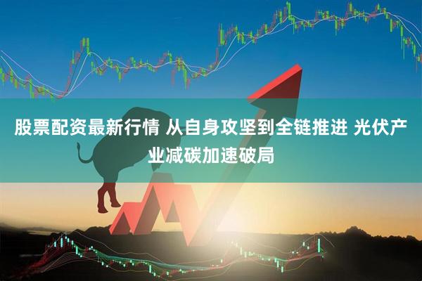 股票配资最新行情 从自身攻坚到全链推进 光伏产业减碳加速破局