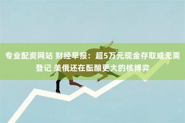 专业配资网站 财经早报：超5万元现金存取或无需登记 美俄还在酝酿更大的核博弈