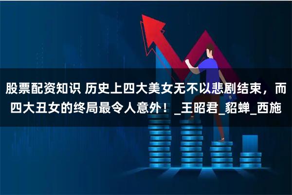 股票配资知识 历史上四大美女无不以悲剧结束，而四大丑女的终局最令人意外！_王昭君_貂蝉_西施