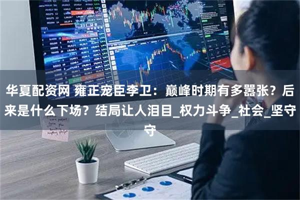 华夏配资网 雍正宠臣李卫：巅峰时期有多嚣张？后来是什么下场？结局让人泪目_权力斗争_社会_坚守