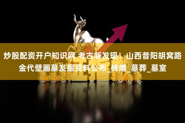 炒股配资开户知识网 考古新发现！山西昔阳胡窝路金代壁画墓发掘资料公布_砖雕_墓葬_墓室