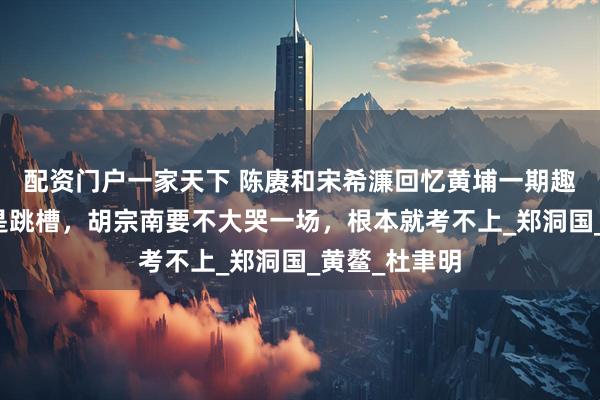配资门户一家天下 陈赓和宋希濂回忆黄埔一期趣事：咱们俩是跳槽，胡宗南要不大哭一场，根本就考不上_郑洞国_黄鳌_杜聿明