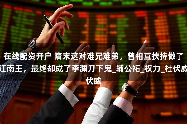 在线配资开户 隋末这对难兄难弟，曾相互扶持做了江南王，最终却成了李渊刀下鬼_辅公祏_权力_杜伏威