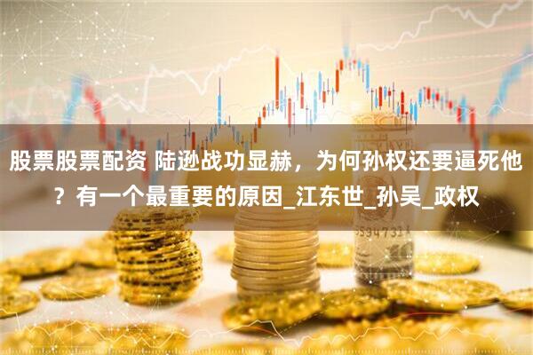 股票股票配资 陆逊战功显赫，为何孙权还要逼死他？有一个最重要的原因_江东世_孙吴_政权