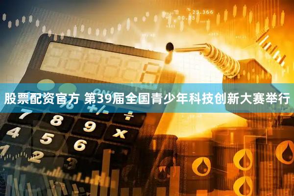 股票配资官方 第39届全国青少年科技创新大赛举行