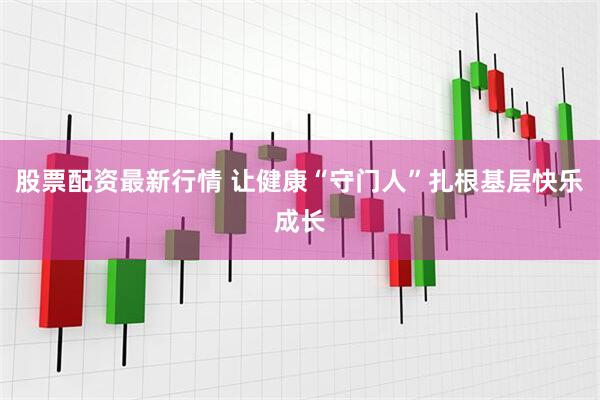 股票配资最新行情 让健康“守门人”扎根基层快乐成长