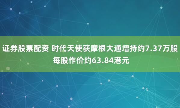 证券股票配资 时代天使获摩根大通增持约7.37万股 每股作价约63.84港元