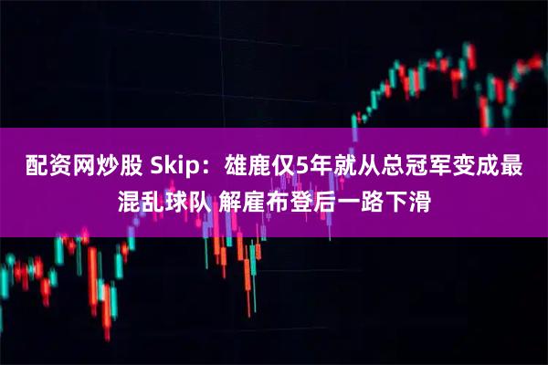 配资网炒股 Skip:雄鹿仅5年就从总冠军变成最混乱球队 解雇布登后一路下滑