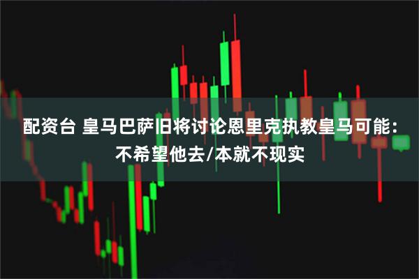 配资台 皇马巴萨旧将讨论恩里克执教皇马可能：不希望他去/本就不现实