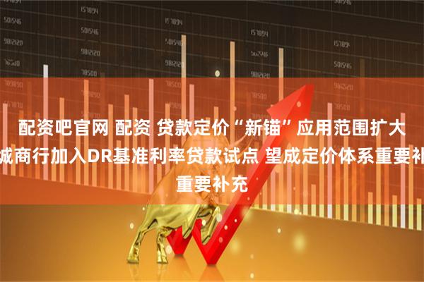 配资吧官网 配资 贷款定价“新锚”应用范围扩大!城商行加入DR基准利率贷款试点 望成定价体系重要补充